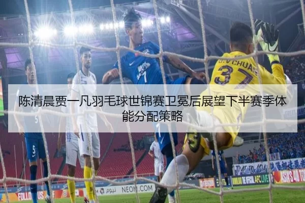 陈清晨贾一凡羽毛球世锦赛卫冕后展望下半赛季体能分配策略